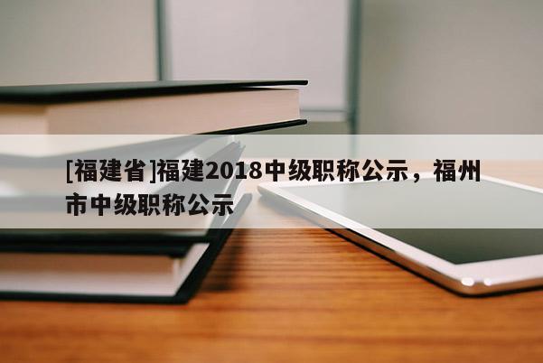 [福建省]福建2018中級(jí)職稱公示，福州市中級(jí)職稱公示