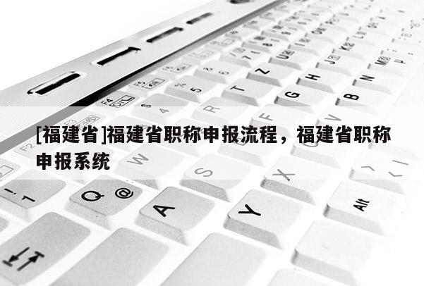 [福建省]福建省職稱申報(bào)流程，福建省職稱申報(bào)系統(tǒng)