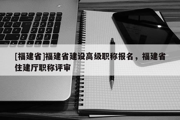 [福建省]福建省建設(shè)高級職稱報名，福建省住建廳職稱評審