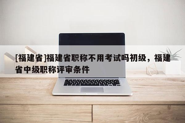 [福建省]福建省職稱不用考試嗎初級(jí)，福建省中級(jí)職稱評(píng)審條件