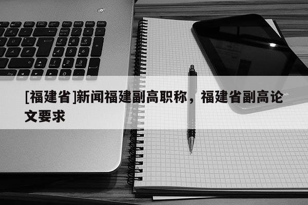 [福建省]新聞福建副高職稱，福建省副高論文要求