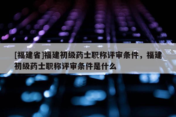 [福建省]福建初級(jí)藥士職稱評(píng)審條件，福建初級(jí)藥士職稱評(píng)審條件是什么