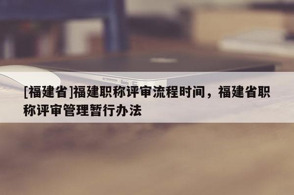 [福建省]福建職稱評(píng)審流程時(shí)間，福建省職稱評(píng)審管理暫行辦法