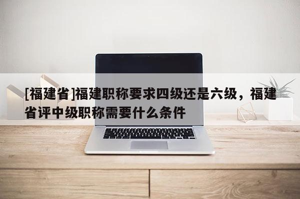 [福建省]福建職稱要求四級(jí)還是六級(jí)，福建省評(píng)中級(jí)職稱需要什么條件