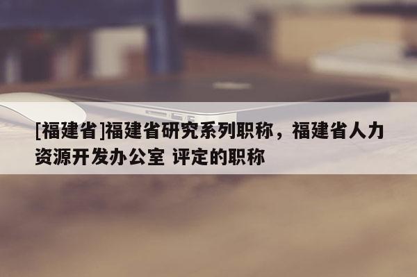 [福建省]福建省研究系列職稱，福建省人力資源開發(fā)辦公室 評(píng)定的職稱