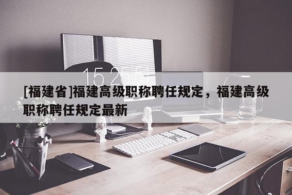 [福建省]福建高級職稱聘任規(guī)定，福建高級職稱聘任規(guī)定最新