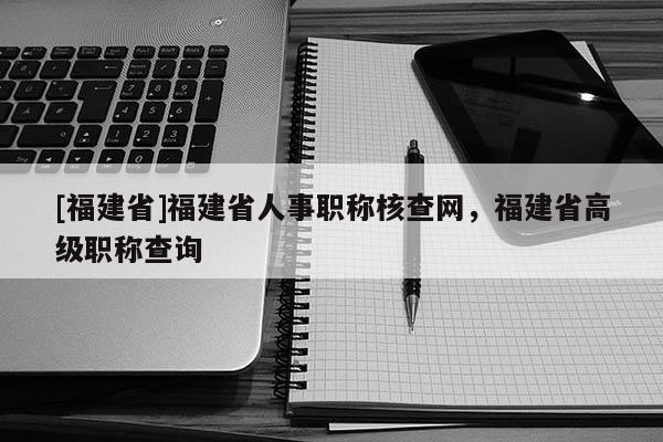 [福建省]福建省人事職稱核查網(wǎng)，福建省高級職稱查詢