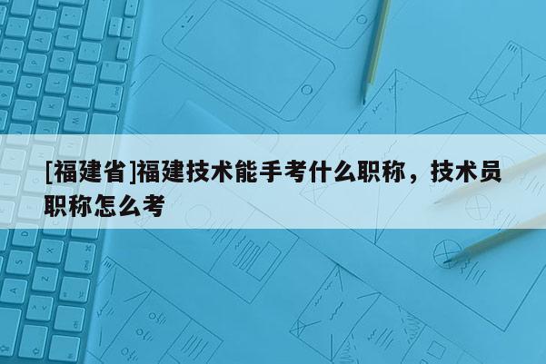 [福建省]福建技術(shù)能手考什么職稱，技術(shù)員職稱怎么考