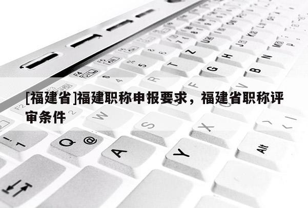 [福建省]福建職稱申報要求，福建省職稱評審條件