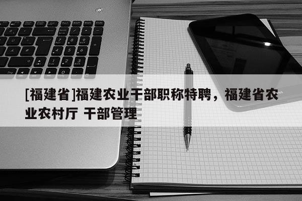 [福建省]福建農(nóng)業(yè)干部職稱特聘，福建省農(nóng)業(yè)農(nóng)村廳 干部管理