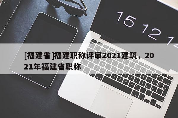 [福建省]福建職稱評審2021建筑，2021年福建省職稱