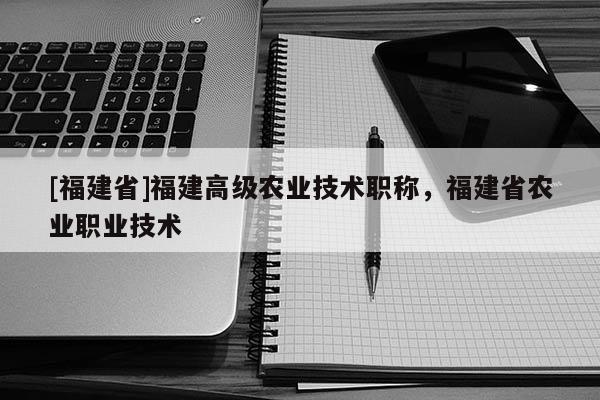 [福建省]福建高級農(nóng)業(yè)技術職稱，福建省農(nóng)業(yè)職業(yè)技術