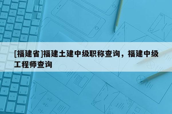 [福建省]福建土建中級職稱查詢，福建中級工程師查詢