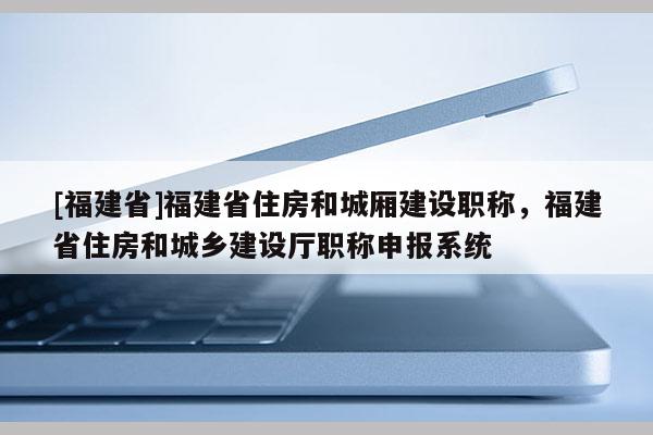 [福建省]福建省住房和城廂建設(shè)職稱，福建省住房和城鄉(xiāng)建設(shè)廳職稱申報(bào)系統(tǒng)