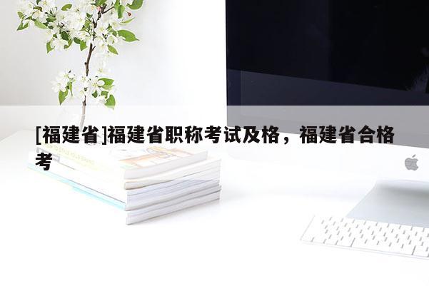 [福建省]福建省職稱考試及格，福建省合格考