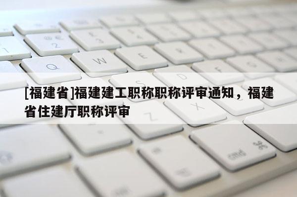 [福建省]福建建工職稱職稱評審?fù)ㄖ?，福建省住建廳職稱評審