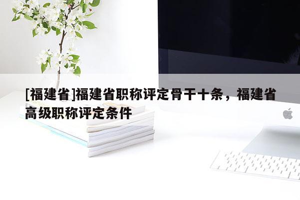 [福建省]福建省職稱(chēng)評(píng)定骨干十條，福建省高級(jí)職稱(chēng)評(píng)定條件