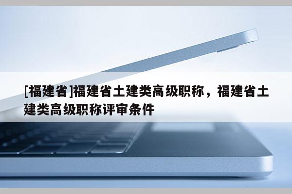 [福建省]福建省土建類(lèi)高級(jí)職稱(chēng)，福建省土建類(lèi)高級(jí)職稱(chēng)評(píng)審條件