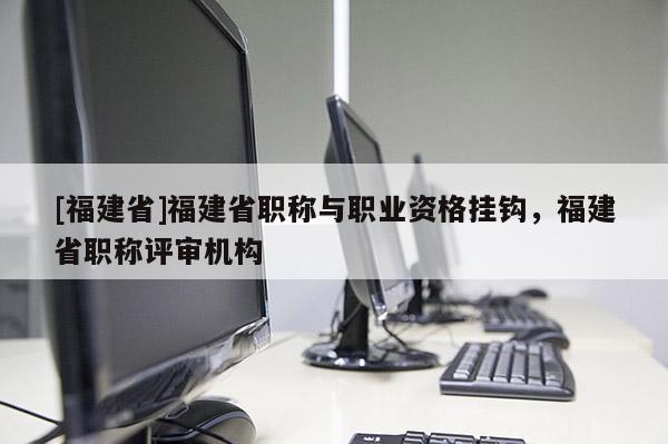 [福建省]福建省職稱與職業(yè)資格掛鉤，福建省職稱評審機(jī)構(gòu)