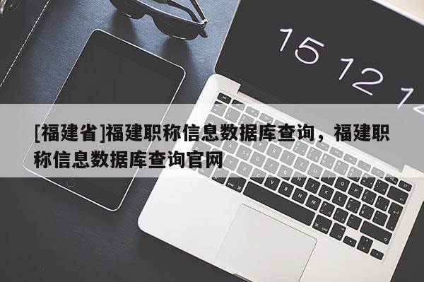 [福建省]福建職稱信息數(shù)據(jù)庫(kù)查詢，福建職稱信息數(shù)據(jù)庫(kù)查詢官網(wǎng)