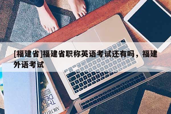 [福建省]福建省職稱英語考試還有嗎，福建外語考試