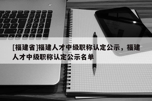 [福建省]福建人才中級職稱認定公示，福建人才中級職稱認定公示名單