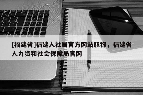 [福建省]福建人社局官方網(wǎng)站職稱，福建省人力資和社會(huì)保障局官網(wǎng)