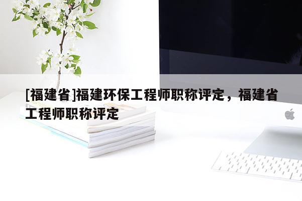 [福建省]福建環(huán)保工程師職稱評(píng)定，福建省工程師職稱評(píng)定