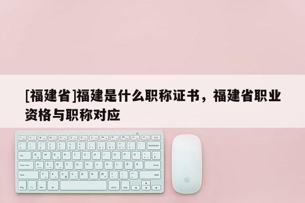 [福建省]福建是什么職稱證書，福建省職業(yè)資格與職稱對應