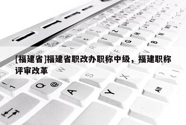 [福建省]福建省職改辦職稱中級，福建職稱評審改革