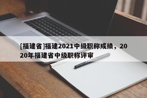 [福建省]福建2021中級職稱成績，2020年福建省中級職稱評審