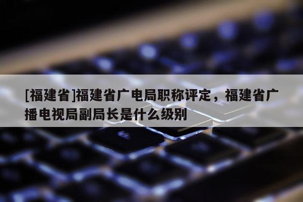 [福建省]福建省廣電局職稱評定，福建省廣播電視局副局長是什么級別