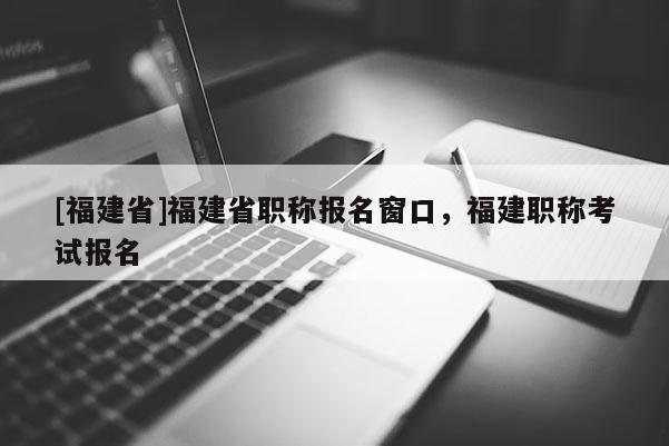 [福建省]福建省職稱報(bào)名窗口，福建職稱考試報(bào)名