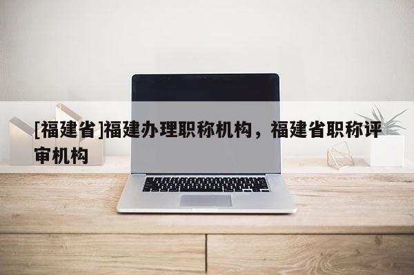 [福建省]福建辦理職稱機(jī)構(gòu)，福建省職稱評(píng)審機(jī)構(gòu)