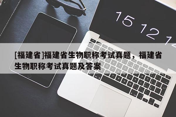 [福建省]福建省生物職稱考試真題，福建省生物職稱考試真題及答案