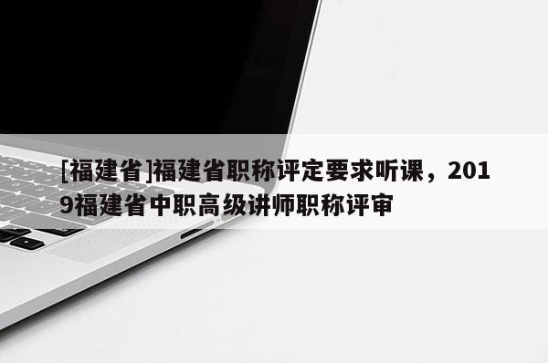 [福建省]福建省職稱評定要求聽課，2019福建省中職高級講師職稱評審