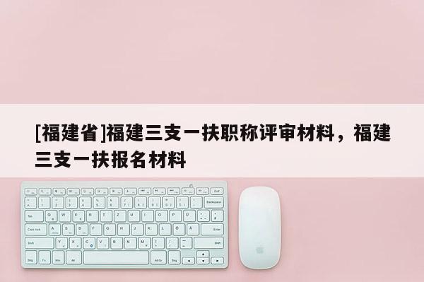 [福建省]福建三支一扶職稱評(píng)審材料，福建三支一扶報(bào)名材料