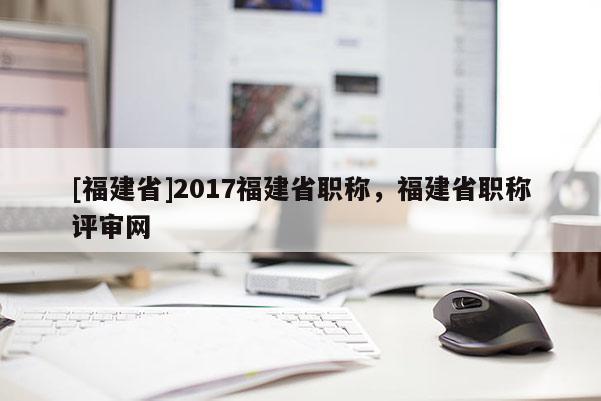 [福建省]2017福建省職稱，福建省職稱評審網