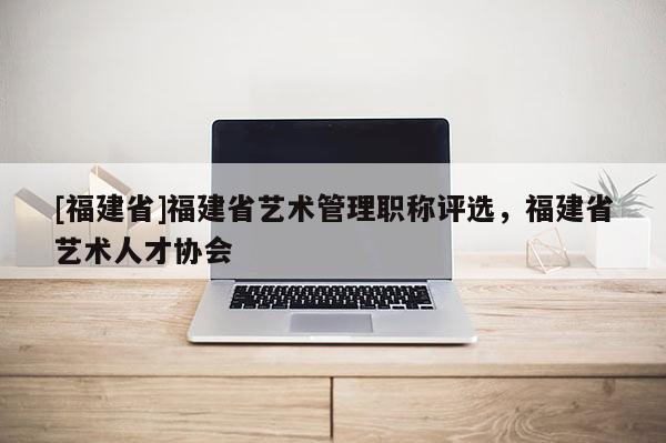 [福建省]福建省藝術(shù)管理職稱評選，福建省藝術(shù)人才協(xié)會