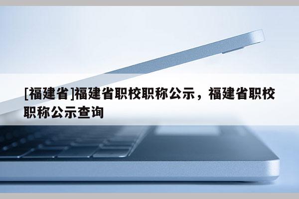 [福建省]福建省職校職稱公示，福建省職校職稱公示查詢