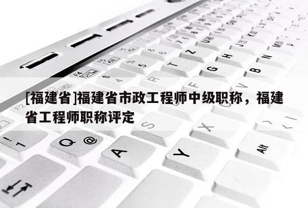 [福建省]福建省市政工程師中級職稱，福建省工程師職稱評定