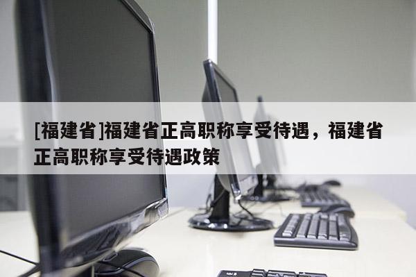 [福建省]福建省正高職稱享受待遇，福建省正高職稱享受待遇政策