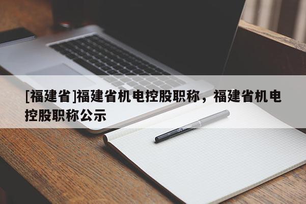 [福建省]福建省機(jī)電控股職稱，福建省機(jī)電控股職稱公示