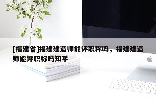 [福建省]福建建造師能評(píng)職稱嗎，福建建造師能評(píng)職稱嗎知乎