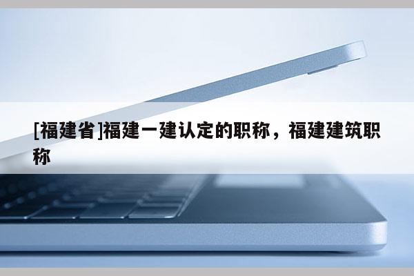 [福建省]福建一建認定的職稱，福建建筑職稱