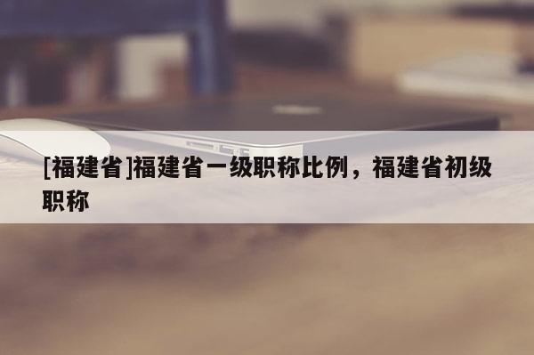 [福建省]福建省一級(jí)職稱比例，福建省初級(jí)職稱