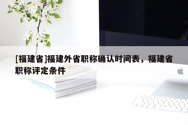 [福建省]福建外省職稱確認時間表，福建省職稱評定條件