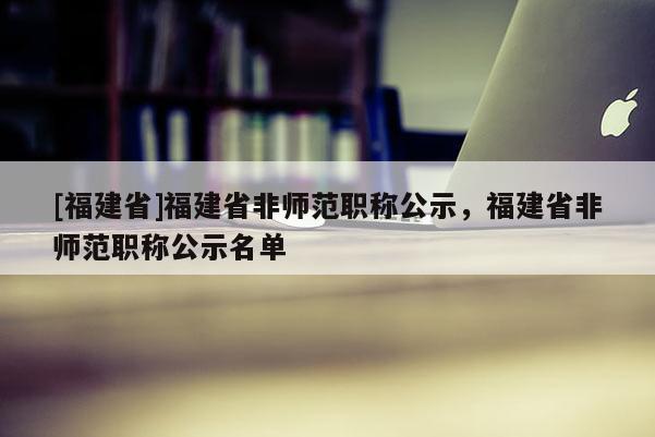 [福建省]福建省非師范職稱公示，福建省非師范職稱公示名單