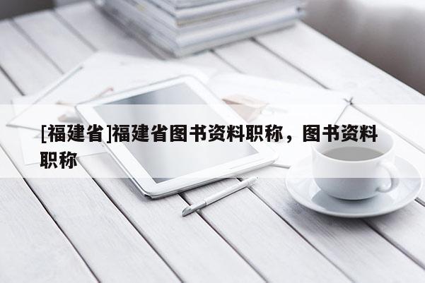 [福建省]福建省圖書資料職稱，圖書資料 職稱