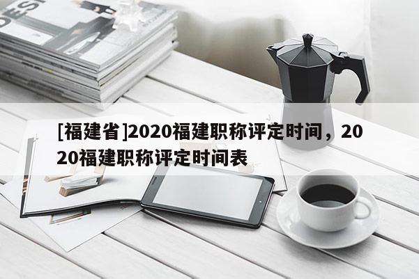 [福建省]2020福建職稱評定時間，2020福建職稱評定時間表